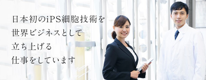 日本初のiPS細胞技術を世界ビジネスとして立ち上げる仕事をしています
